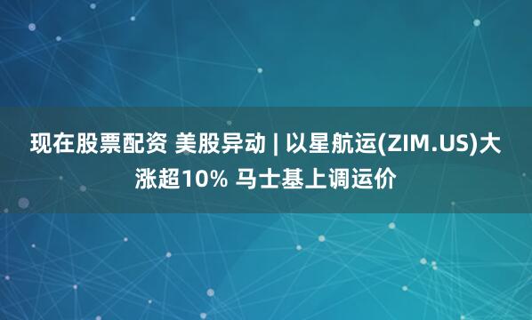 现在股票配资 美股异动 | 以星航运(ZIM.US)大涨超10% 马士基上调运价