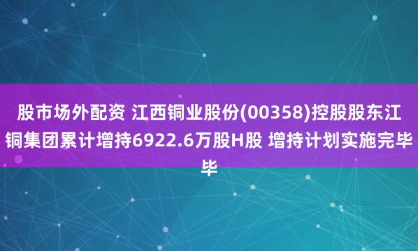 股市场外配资 江西铜业股份(00358)控股股东江铜集团累计增持6922.6万股H股 增持计划实施完毕