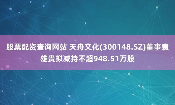股票配资查询网站 天舟文化(300148.SZ)董事袁雄贵拟减持不超948.51万股