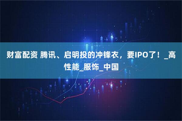 财富配资 腾讯、启明投的冲锋衣，要IPO了！_高性能_服饰_中国