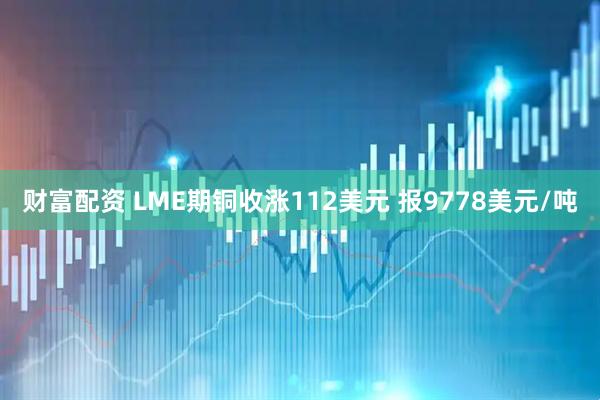 财富配资 LME期铜收涨112美元 报9778美元/吨