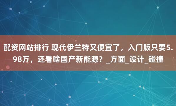 配资网站排行 现代伊兰特又便宜了，入门版只要5.98万，还看啥国产新能源？_方面_设计_碰撞