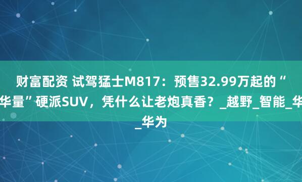 财富配资 试驾猛士M817：预售32.99万起的“含华量”硬派SUV，凭什么让老炮真香？_越野_智能_华为