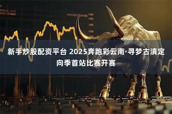 新手炒股配资平台 2025奔跑彩云南·寻梦古滇定向季首站比赛开赛