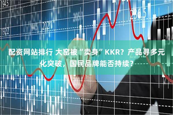 配资网站排行 大窑被“卖身”KKR？产品寻多元化突破，国民品牌能否持续？