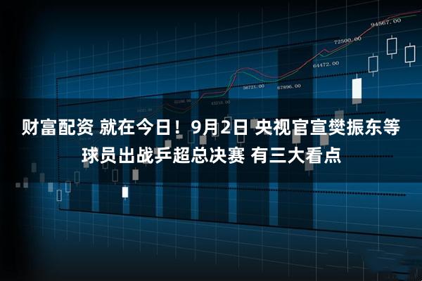 财富配资 就在今日！9月2日 央视官宣樊振东等球员出战乒超总决赛 有三大看点