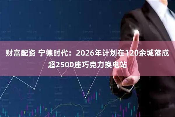 财富配资 宁德时代：2026年计划在120余城落成超2500座巧克力换电站
