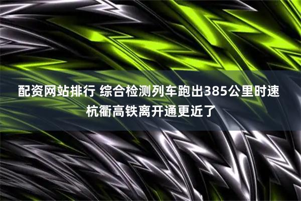 配资网站排行 综合检测列车跑出385公里时速 杭衢高铁离开通更近了